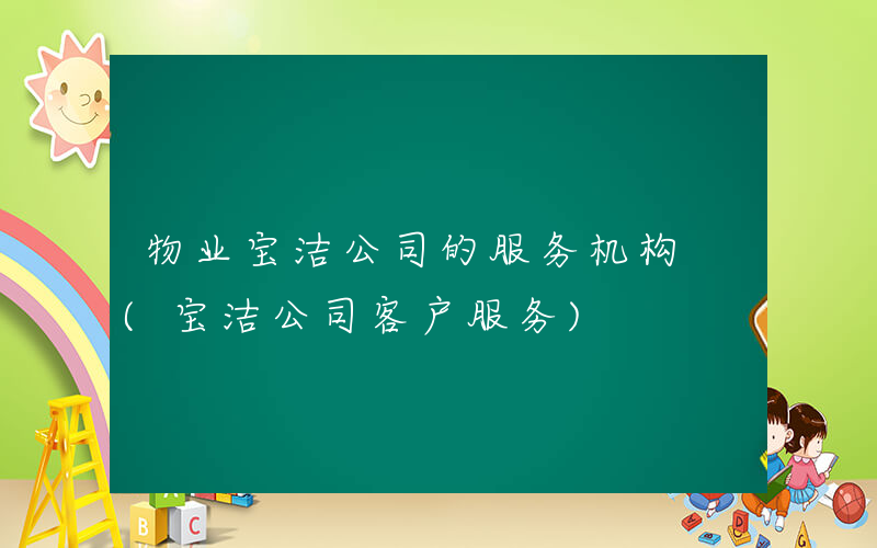物业宝洁公司的服务机构 (宝洁公司客户服务)
